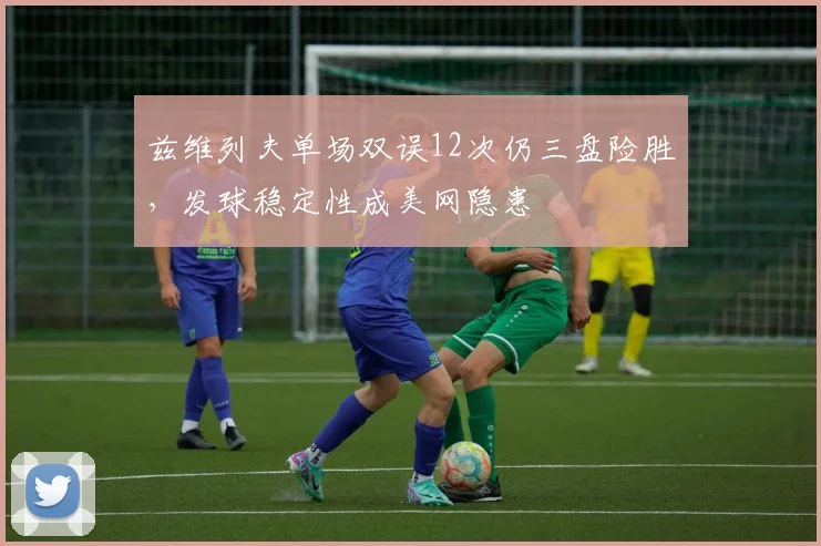 兹维列夫单场双误12次仍三盘险胜，发球稳定性成美网隐患
