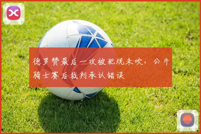 德罗赞最后一攻被犯规未吹，公牛骑士赛后裁判承认错误