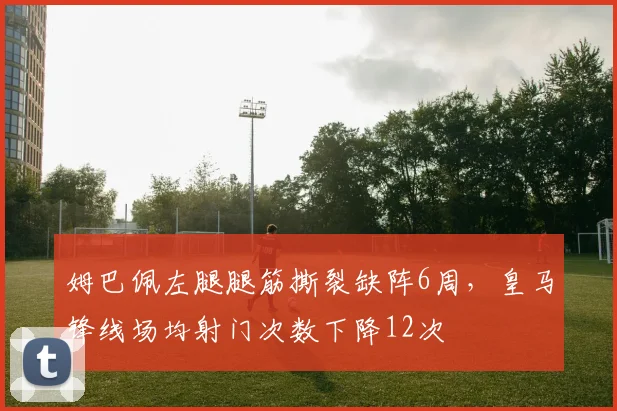 姆巴佩左腿腿筋撕裂缺阵6周，皇马锋线场均射门次数下降12次