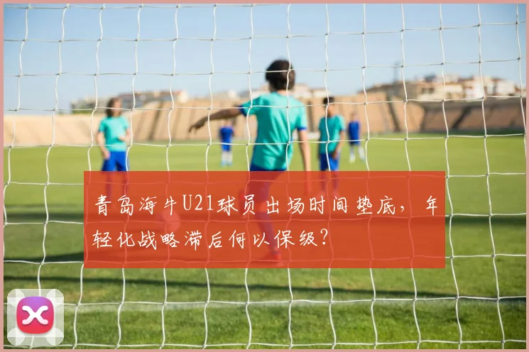 青岛海牛U21球员出场时间垫底，年轻化战略滞后何以保级？