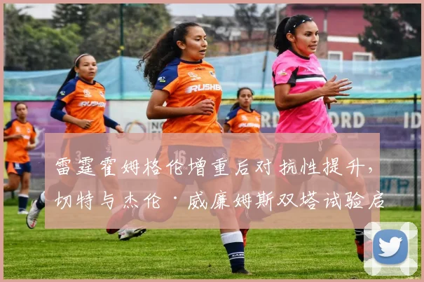 雷霆霍姆格伦增重后对抗性提升，切特与杰伦·威廉姆斯双塔试验启动