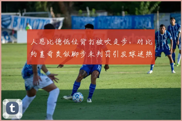 人恩比德低位背打被吹走步，对比约基奇类似脚步未判罚引发球迷热议