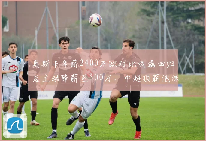 奥斯卡年薪2400万欧对比武磊回归后主动降薪至500万，中超顶薪泡沫破裂信号明显