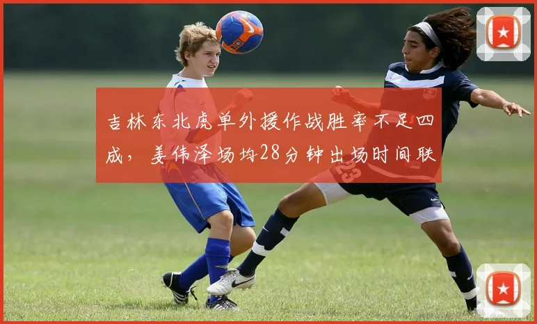 吉林东北虎单外援作战胜率不足四成，姜伟泽场均28分钟出场时间联盟第一