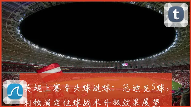 英超上赛季头球进球：范迪克5球，利物浦定位球战术升级效果展望